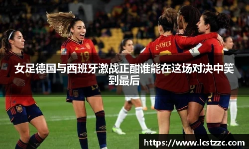 女足德国与西班牙激战正酣谁能在这场对决中笑到最后