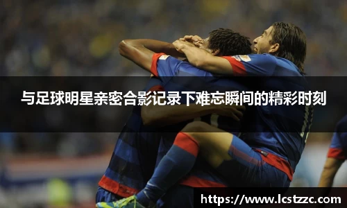 与足球明星亲密合影记录下难忘瞬间的精彩时刻